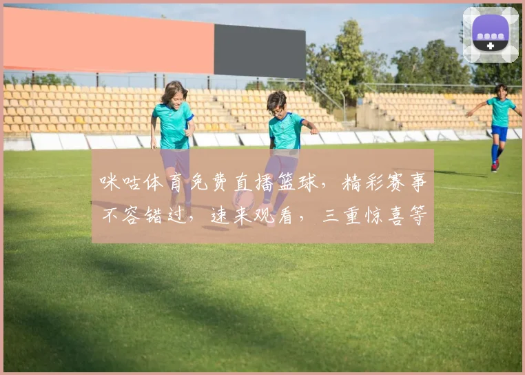 咪咕体育免费直播篮球，精彩赛事不容错过，速来观看，三重惊喜等你来